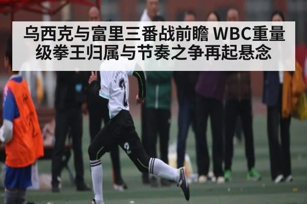乌西克与富里三番战前瞻 WBC重量级拳王归属与节奏之争再起悬念