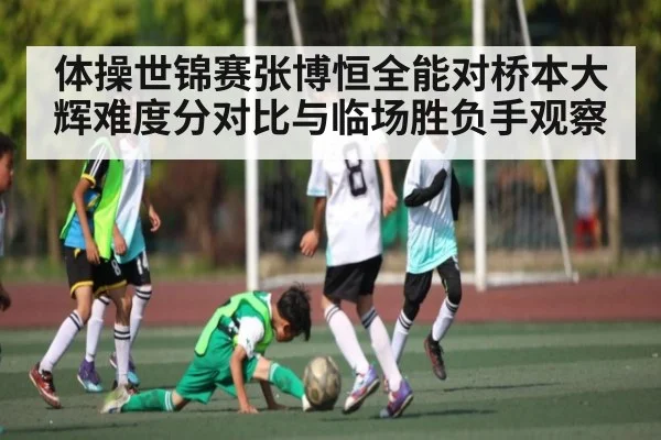 体操世锦赛张博恒全能对桥本大辉难度分对比与临场胜负手观察